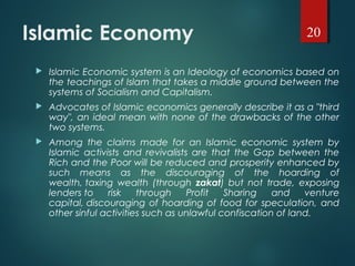 Islamic Economy
 Islamic Economic system is an Ideology of economics based on
the teachings of Islam that takes a middle ground between the
systems of Socialism and Capitalism.
 Advocates of Islamic economics generally describe it as a "third
way", an ideal mean with none of the drawbacks of the other
two systems.
 Among the claims made for an Islamic economic system by
Islamic activists and revivalists are that the Gap between the
Rich and the Poor will be reduced and prosperity enhanced by
such means as the discouraging of the hoarding of
wealth, taxing wealth (through zakat) but not trade, exposing
lenders to risk through Profit Sharing and venture
capital, discouraging of hoarding of food for speculation, and
other sinful activities such as unlawful confiscation of land.
20
 