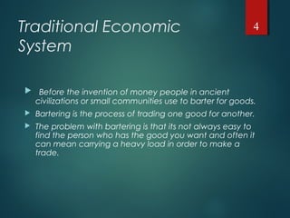 Traditional Economic
System
 Before the invention of money people in ancient
civilizations or small communities use to barter for goods.
 Bartering is the process of trading one good for another.
 The problem with bartering is that its not always easy to
find the person who has the good you want and often it
can mean carrying a heavy load in order to make a
trade.
4
 