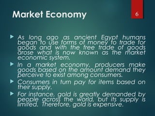 Market Economy
 As long ago as ancient Egypt humans
began to use forms of money to trade for
goods and with the free trade of goods
arose what is now known as the market
economic system.
 In a market economy, producers make
goods based on the amount demand they
perceive to exist among consumers.
 Consumers in turn pay for items based on
their supply.
 For instance, gold is greatly demanded by
people across the world, but its supply is
limited. Therefore, gold is expensive.
6
 