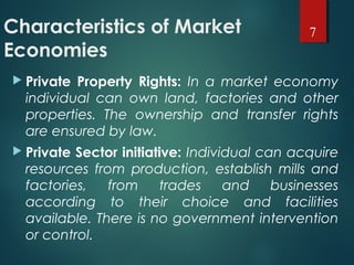 Characteristics of Market
Economies
 Private Property Rights: In a market economy
individual can own land, factories and other
properties. The ownership and transfer rights
are ensured by law.
 Private Sector initiative: Individual can acquire
resources from production, establish mills and
factories, from trades and businesses
according to their choice and facilities
available. There is no government intervention
or control.
7
 