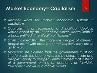 Market Economy= Capitalism
 Another word for market economic systems is
capitalism.
 Capitalism is an economic and political ideology
written about by an 18th
century thinker- Adam Smith in
a book entitled “The Wealth of Nations.”
 Smith claimed that the more the people of different
people trade with each other the less likely they are to
go to war.
 Moreover, he claimed that the government must not
interfere with the economy or it may disrupt trade and
people’s ability to prosper. Smith claimed that instead
of a government running an economy an “invisible
free hand” known as a market would.
9
 