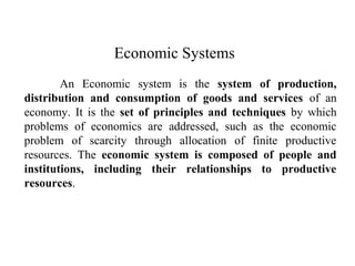Economic Systems
An Economic system is the system of production,
distribution and consumption of goods and services of an
economy. It is the set of principles and techniques by which
problems of economics are addressed, such as the economic
problem of scarcity through allocation of finite productive
resources. The economic system is composed of people and
institutions, including their relationships to productive
resources.
 