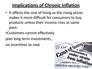 Implications of Chronic inflation
• It affects the cost of living as the rising prices
makes it more difficult for consumers to buy
products unless their income rises at same
pace.
•Customers cannot effectively
plan long term investments ,
no incentives to save
 