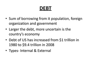 DEBT
• Sum of borrowing from it population, foreign
organization and government
• Larger the debt, more uncertain is the
country’s economy
• Debt of US has increased from $1 trillion in
1980 to $9.4 trillion in 2008
• Types- Internal & External
 