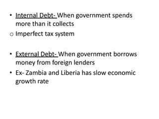 • Internal Debt- When government spends
more than it collects
o Imperfect tax system
• External Debt- When government borrows
money from foreign lenders
• Ex- Zambia and Liberia has slow economic
growth rate
 