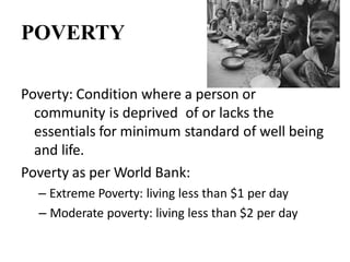 POVERTY
Poverty: Condition where a person or
community is deprived of or lacks the
essentials for minimum standard of well being
and life.
Poverty as per World Bank:
– Extreme Poverty: living less than $1 per day
– Moderate poverty: living less than $2 per day
 