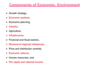 Components of Economic. Environment
 Growth strategy,
 Economic systems,
 Economic planning,
 Industry,
 Agriculture,
 Infrastructure,
 Financial and fiscal sectors,
 Removal of regional imbalances,
 Price and distribution controls,
 Economic reforms,
 Human resources, and
 Per capita and national income.
 