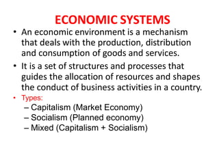 ECONOMIC SYSTEMS
• An economic environment is a mechanism
that deals with the production, distribution
and consumption of goods and services.
• It is a set of structures and processes that
guides the allocation of resources and shapes
the conduct of business activities in a country.
• Types:
– Capitalism (Market Economy)
– Socialism (Planned economy)
– Mixed (Capitalism + Socialism)
 