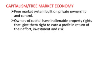 CAPITALISM/FREE MARKET ECONOMY
Free market system built on private ownership
and control.
Owners of capital have inalienable property rights
that give them right to earn a profit in return of
their effort, investment and risk.
 