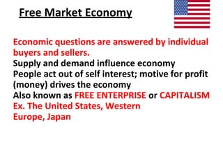 Free Market Economy
Economic questions are answered by individual
buyers and sellers.
Supply and demand influence economy
People act out of self interest; motive for profit
(money) drives the economy
Also known as FREE ENTERPRISE or CAPITALISM
Ex. The United States, Western
Europe, Japan
 