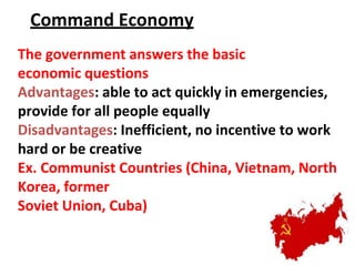 Command Economy
The government answers the basic
economic questions
Advantages: able to act quickly in emergencies,
provide for all people equally
Disadvantages: Inefficient, no incentive to work
hard or be creative
Ex. Communist Countries (China, Vietnam, North
Korea, former
Soviet Union, Cuba)
 