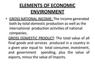 ELEMENTS OF ECONOMIC
ENVIRONMENT
• GROSS NATIONAL INCOME: The income generated
both by total domestic production as well as the
international production activities of national
companies.
GROSS DOMESTIC PRODUCT: The total value of all
final goods and services produced in a country in
a given year equal to total consumer, investment,
and government spending, plus the value of
exports, minus the value of imports.
 