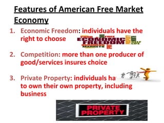 Features of American Free Market
Economy
1. Economic Freedom: individuals have the
right to choose
2. Competition: more than one producer of
good/services insures choice
3. Private Property: individuals have the right
to own their own property, including
business
 