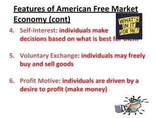 Features of American Free Market
Economy (cont)
4. Self-Interest: individuals make
decisions based on what is best for them
5. Voluntary Exchange: individuals may freely
buy and sell goods
6. Profit Motive: individuals are driven by a
desire to profit (make money)
 