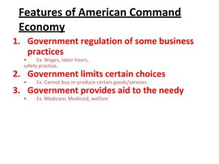 Features of American Command
Economy
1. Government regulation of some business
practices
• Ex. Wages, labor hours,
safety practice.
2. Government limits certain choices
• Ex. Cannot buy or produce certain goods/services
3. Government provides aid to the needy
• Ex. Medicare, Medicaid, welfare
 