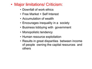 • Major limitations/ Criticism:
• Downfall of work ethics
• Free Market + Self Interest
• Accumulation of wealth
• Encourages inequality in a society
• Business lobbying with government
• Monopolistic tendency
• Human resource exploitation
• Results in great disparities between income
of people owning the capital resources and
others
 