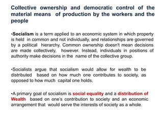 Collective ownership and democratic control of the
material means of production by the workers and the
people
•Socialism is a term applied to an economic system in which property
is held in common and not individually, and relationships are governed
by a political hierarchy. Common ownership doesn't mean decisions
are made collectively, however. Instead, individuals in positions of
authority make decisions in the name of the collective group.
•Socialists argue that socialism would allow for wealth to be
distributed based on how much one contributes to society, as
opposed to how much capital one holds.
•A primary goal of socialism is social equality and a distribution of
Wealth based on one’s contribution to society and an economic
arrangement that would serve the interests of society as a whole.
 