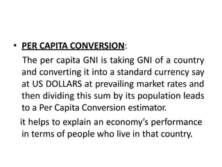 • PER CAPITA CONVERSION:
The per capita GNI is taking GNI of a country
and converting it into a standard currency say
at US DOLLARS at prevailing market rates and
then dividing this sum by its population leads
to a Per Capita Conversion estimator.
it helps to explain an economy’s performance
in terms of people who live in that country.
 