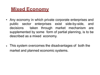 Mixed Economy
• Any economy in which private corporate enterprises and
public sector enterprises exist side-by-side, and
decisions taken through market mechanism are
supplemented by some form of partial planning, is to be
described as a mixed economy.
• This system overcomes the disadvantages of both the
market and planned economic systems.
 