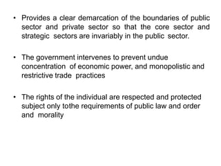 • Provides a clear demarcation of the boundaries of public
sector and private sector so that the core sector and
strategic sectors are invariably in the public sector.
• The government intervenes to prevent undue
concentration of economic power, and monopolistic and
restrictive trade practices
• The rights of the individual are respected and protected
subject only tothe requirements of public law and order
and morality
 