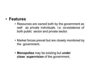 • Features
• Resources are owned both by the government as
well as private individuals. i.e. co-existence of
both public sector and private sector.
• Market forces prevail but are closely monitored by
the government.
• Monopolies may be existing but under
close supervision of the government.
 