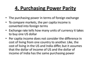 4. Purchasing Power Parity
• The purchasing power in terms of foreign exchange
• To compare markets, the per capita income is
converted into foreign terms
• Exchange rate tells how many units of currency it takes
to buy one US dollar
• Per capita income does not consider the difference in
cost of living from one country to another. Like, the
cost of living in the US and India differ, but it assumes
that the dollar of income of US and the dollar of
income of India has the same purchasing power
 