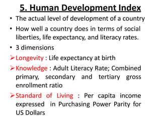 5. Human Development Index
• The actual level of development of a country
• How well a country does in terms of social
liberties, life expectancy, and literacy rates.
• 3 dimensions
Longevity : Life expectancy at birth
Knowledge : Adult Literacy Rate; Combined
primary, secondary and tertiary gross
enrollment ratio
Standard of Living : Per capita income
expressed in Purchasing Power Parity for
US Dollars
 