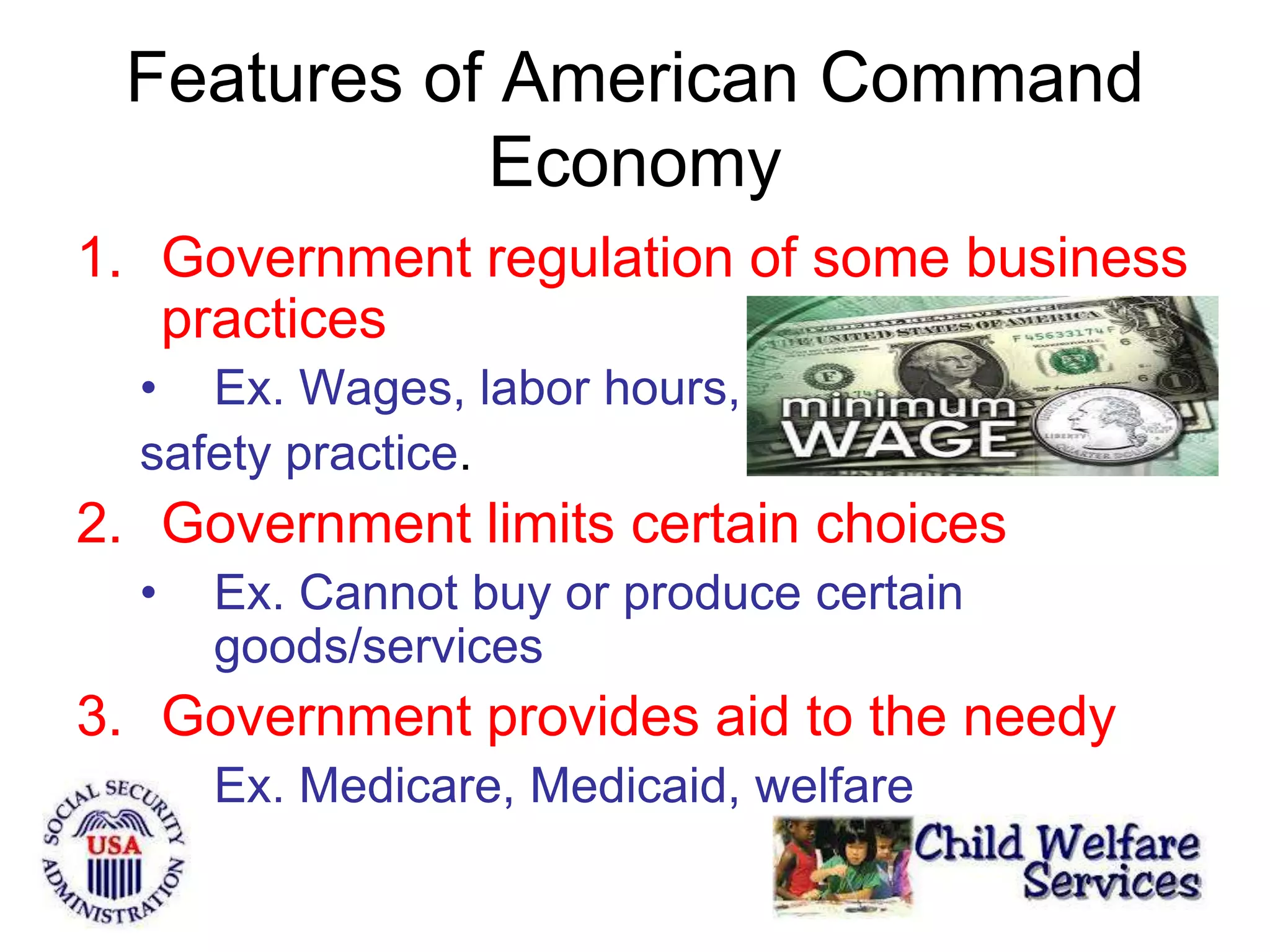 Features of American Command
Economy
1. Government regulation of some business
practices
• Ex. Wages, labor hours,
safety practice.
2. Government limits certain choices
• Ex. Cannot buy or produce certain
goods/services
3. Government provides aid to the needy
• Ex. Medicare, Medicaid, welfare
 