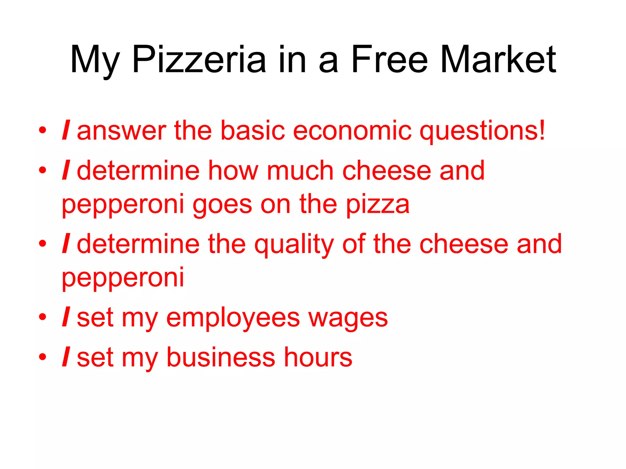 My Pizzeria in a Free Market
• I answer the basic economic questions!
• I determine how much cheese and
pepperoni goes on the pizza
• I determine the quality of the cheese and
pepperoni
• I set my employees wages
• I set my business hours
 