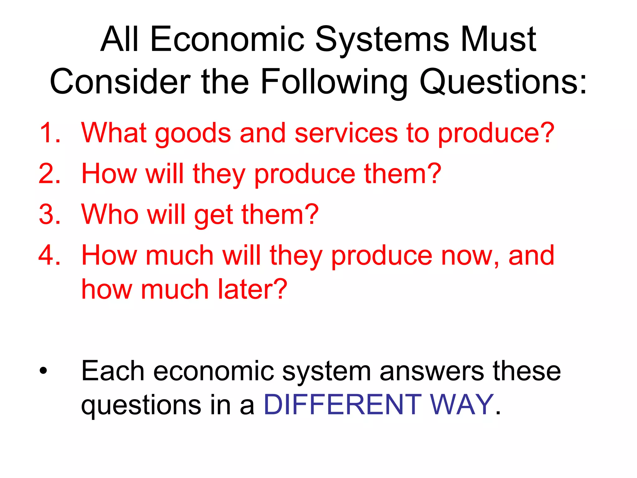 All Economic Systems Must
Consider the Following Questions:
1. What goods and services to produce?
2. How will they produce them?
3. Who will get them?
4. How much will they produce now, and
how much later?
• Each economic system answers these
questions in a DIFFERENT WAY.
 