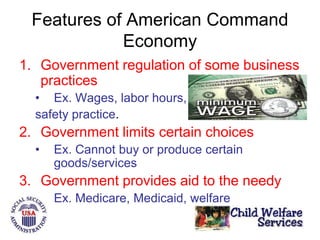 Features of American Command
Economy
1. Government regulation of some business
practices
• Ex. Wages, labor hours,
safety practice.
2. Government limits certain choices
• Ex. Cannot buy or produce certain
goods/services
3. Government provides aid to the needy
• Ex. Medicare, Medicaid, welfare
 