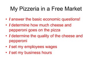 My Pizzeria in a Free Market
• I answer the basic economic questions!
• I determine how much cheese and
pepperoni goes on the pizza
• I determine the quality of the cheese and
pepperoni
• I set my employees wages
• I set my business hours
 