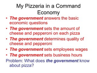 My Pizzeria in a Command
Economy
• The government answers the basic
economic questions
• The government sets the amount of
cheese and pepperoni on each pizza
• The government determines quality of
cheese and pepperoni
• The government sets employees wages
• The government sets business hours
Problem: What does the government know
about pizza?
 