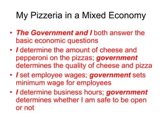 My Pizzeria in a Mixed Economy
• The Government and I both answer the
basic economic questions
• I determine the amount of cheese and
pepperoni on the pizzas; government
determines the quality of cheese and pizza
• I set employee wages; government sets
minimum wage for employees
• I determine business hours; government
determines whether I am safe to be open
or not
 