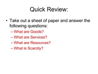 Quick Review:
• Take out a sheet of paper and answer the
following questions:
– What are Goods?
– What are Services?
– What are Resources?
– What is Scarcity?
 