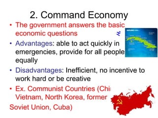 2. Command Economy
• The government answers the basic
economic questions
• Advantages: able to act quickly in
emergencies, provide for all people
equally
• Disadvantages: Inefficient, no incentive to
work hard or be creative
• Ex. Communist Countries (China,
Vietnam, North Korea, former
Soviet Union, Cuba)
 