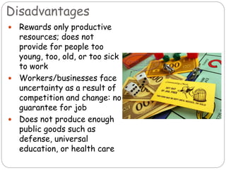 Disadvantages
 Rewards only productive
resources; does not
provide for people too
young, too, old, or too sick
to work
 Workers/businesses face
uncertainty as a result of
competition and change: no
guarantee for job
 Does not produce enough
public goods such as
defense, universal
education, or health care
 