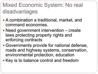 Mixed Economic System: No real
disadvantages
 A combination a traditional, market, and
command economies.
 Need government intervention – create
laws protecting property rights and
enforcing contracts
 Governments provide for national defense,
roads and highway systems, conservation,
environmental protection, education
 Key is to balance control and freedom
 