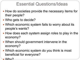 Essential Questions/Ideas
 How do societies provide the necessary items for
their people?
 Who gets to decide?
 Which economic system fails to worry about its
people’s wants?
 How does each system assign roles to play in the
economy?
 When should government intervene in the
economy?
 Which economic system do you think is most
beneficial for everyone?
 