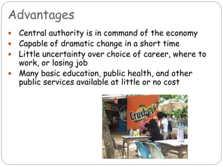Advantages
 Central authority is in command of the economy
 Capable of dramatic change in a short time
 Little uncertainty over choice of career, where to
work, or losing job
 Many basic education, public health, and other
public services available at little or no cost
 