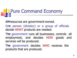 Pure Command Economy
11

All resources are government-owned.
One person (dictator) or a group of officials
decide WHAT products are needed.
The government runs all businesses, controls all
employment, and decides HOW goods and
services will be produced.
The government decides WHO receives the
products that are produced.



 
