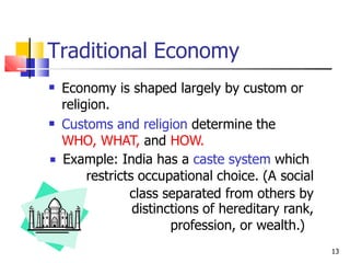 Traditional Economy
 Economy is shaped largely by custom or
religion.
Customs and religion determine the
WHO, WHAT, and HOW.
Example: India has a caste system which
restricts occupational choice. (A social
class separated from others by


distinctions of hereditary rank,
profession, or wealth.)
13
 