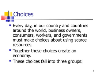 Choices
6
 Every day, in our country and countries
around the world, business owners,
consumers, workers, and governments
must make choices about using scarce
resources.
Together these choices create an
economy.
These choices fall into three groups:


 