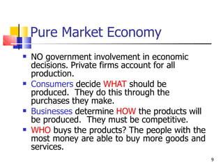Pure Market Economy
9
 NO government involvement in economic
decisions. Private firms account for all
production.
Consumers decide WHAT should be
produced. They do this through the
purchases they make.
Businesses determine HOW the products will
be produced. They must be competitive.
WHO buys the products? The people with the
most money are able to buy more goods and
services.



 