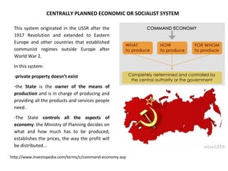 CENTRALLY PLANNED ECONOMIC OR SOCIALIST SYSTEM
This system originated in the USSR after the
1917 Revolution and extended to Eastern
Europe and other countries that established
communist regimes outside Europe after
World War 2.
In this system:
-private property doesn’t exist
-the State is the owner of the means of
production and is in charge of producing and
providing all the products and services people
need.
-The State controls all the aspects of
economy: the Ministry of Planning decides on
what and how much has to be produced,
establishes the prices, the way the profit will
be distributed...
http://www.investopedia.com/terms/c/command-economy.asp
 