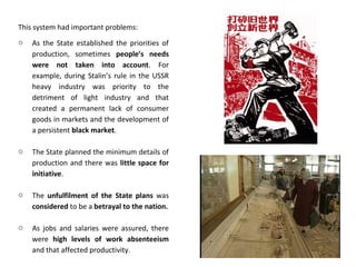 This system had important problems:
o As the State established the priorities of
production, sometimes people’s needs
were not taken into account. For
example, during Stalin’s rule in the USSR
heavy industry was priority to the
detriment of light industry and that
created a permanent lack of consumer
goods in markets and the development of
a persistent black market.
o The State planned the minimum details of
production and there was little space for
initiative.
o The unfulfilment of the State plans was
considered to be a betrayal to the nation.
o As jobs and salaries were assured, there
were high levels of work absenteeism
and that affected productivity.
 