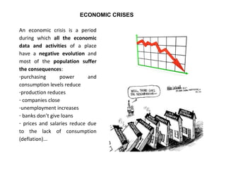 An economic crisis is a period
during which all the economic
data and activities of a place
have a negative evolution and
most of the population suffer
the consequences:
-purchasing power and
consumption levels reduce
-production reduces
- companies close
-unemployment increases
- banks don’t give loans
- prices and salaries reduce due
to the lack of consumption
(deflation)...
ECONOMIC CRISES
 