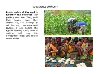 People produce all they need to
fulfil their basic necessities. They
produce their own food, build
their houses, make their
clothes...They only exchange or
sell the things they don’t need
(surplus) in local markets. This
type of economy is only found in
societies with very low
development (tribes, very isolated
communities).
SUBSISTENCE ECONOMY
 