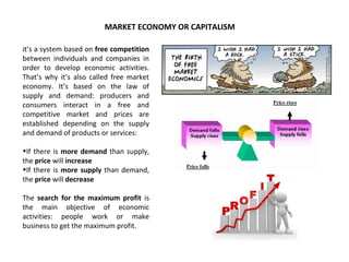 MARKET ECONOMY OR CAPITALISM
it’s a system based on free competition
between individuals and companies in
order to develop economic activities.
That’s why it’s also called free market
economy. It’s based on the law of
supply and demand: producers and
consumers interact in a free and
competitive market and prices are
established depending on the supply
and demand of products or services:
•If there is more demand than supply,
the price will increase
•If there is more supply than demand,
the price will decrease
The search for the maximum profit is
the main objective of economic
activities: people work or make
business to get the maximum profit.
 