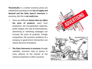 Theoretically in a market economy prices are
established according to the law of supply and
demand and the State doesn’t intervene in
economy. But this is not really true:
o There are different factors that can affect
the price of products: apart from
production and transportation expenses,
profit margins, the role of intermediaries,
advertising or marketing campaigns can
increase the price of products. Foreign
competition, the economic problems of a
company or government intervention can
reduce the price of products
o The State intervenes in economy through
subsidies, economic help to sectors in
crisis, defense of the interest of the
national companies in other countries.
 